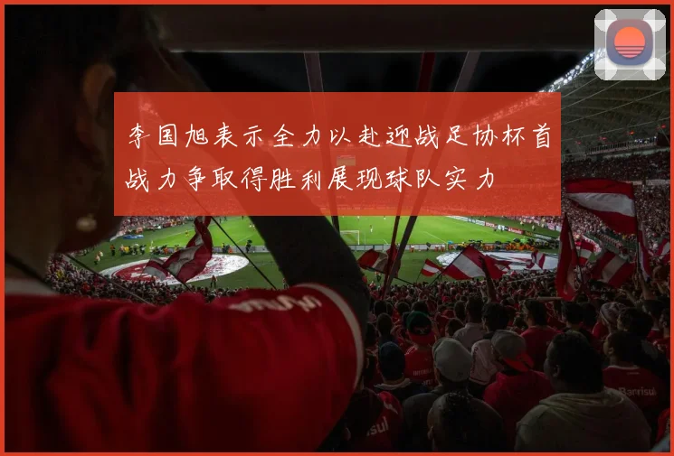 李国旭表示全力以赴迎战足协杯首战力争取得胜利展现球队实力