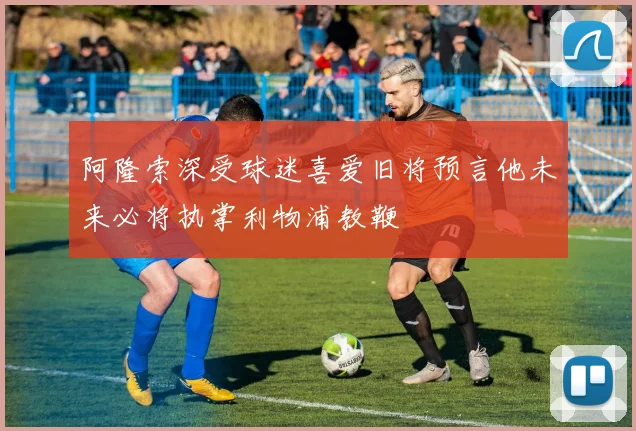 阿隆索深受球迷喜爱旧将预言他未来必将执掌利物浦教鞭