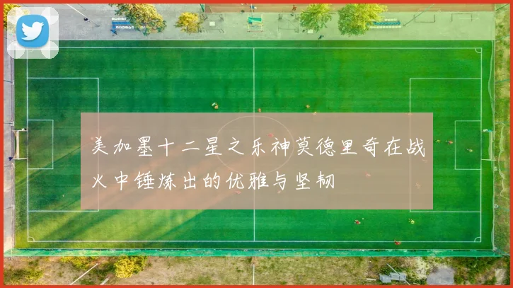 美加墨十二星之乐神莫德里奇在战火中锤炼出的优雅与坚韧