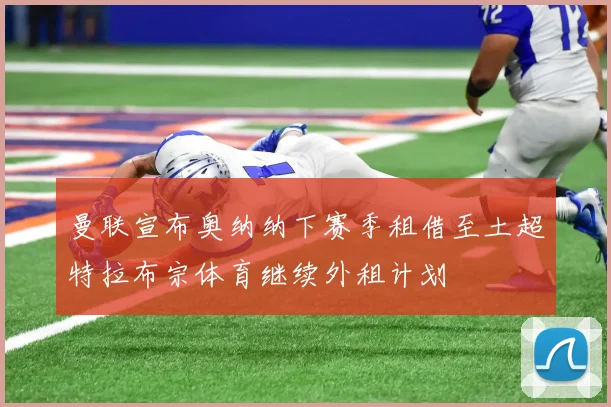 曼联宣布奥纳纳下赛季租借至土超特拉布宗体育继续外租计划