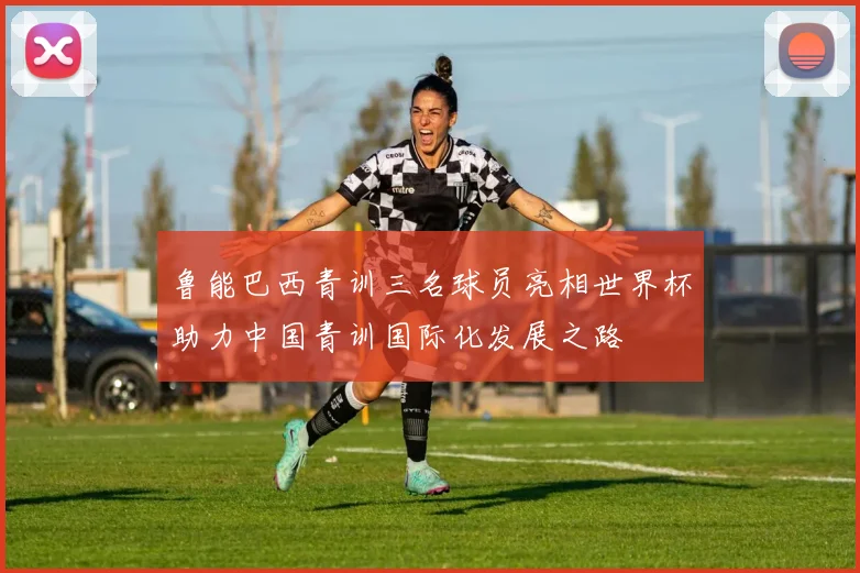 鲁能巴西青训三名球员亮相世界杯助力中国青训国际化发展之路