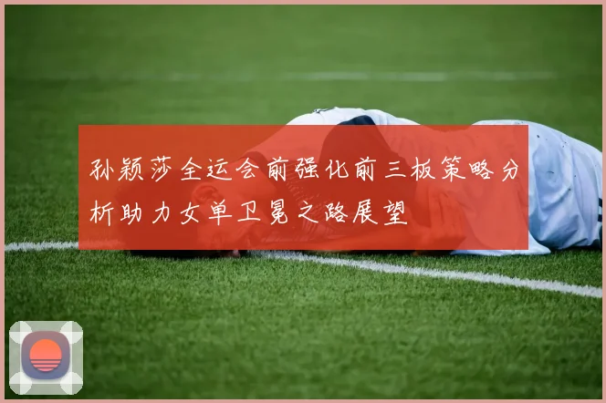 孙颖莎全运会前强化前三板策略分析助力女单卫冕之路展望