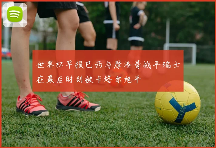 世界杯早报巴西与摩洛哥战平瑞士在最后时刻被卡塔尔绝平