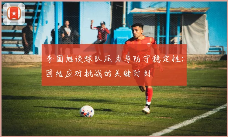 李国旭谈球队压力与防守稳定性：团结应对挑战的关键时刻