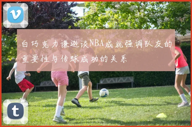 白巧克力谦逊谈NBA成就强调队友的重要性与传球成功的关系
