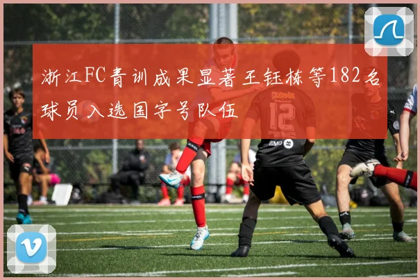 浙江FC青训成果显著王钰栋等182名球员入选国字号队伍