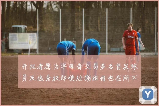 开拓者愿为字母哥交易多名首发球员及选秀权即使短期租借也在所不惜