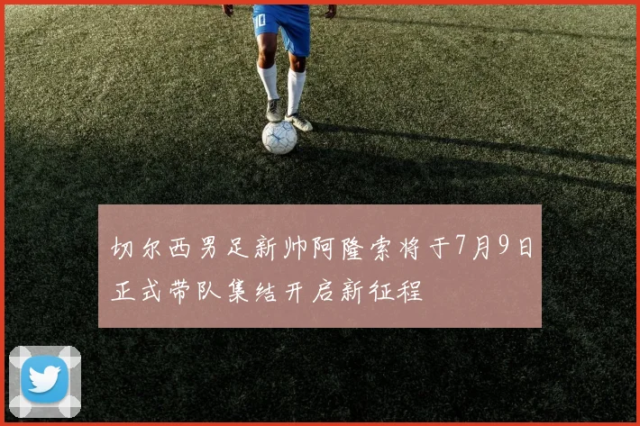 切尔西男足新帅阿隆索将于7月9日正式带队集结开启新征程