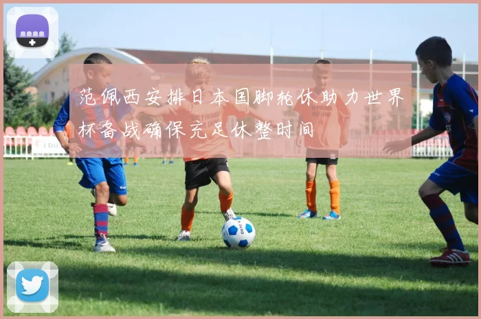 范佩西安排日本国脚轮休助力世界杯备战确保充足休整时间