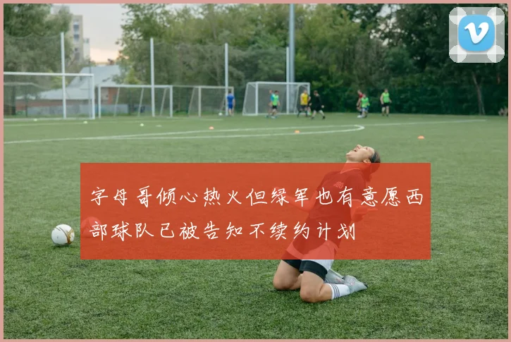 字母哥倾心热火但绿军也有意愿西部球队已被告知不续约计划
