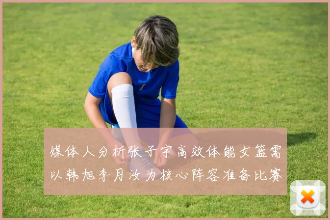 媒体人分析张子宇高效体能女篮需以韩旭李月汝为核心阵容准备比赛