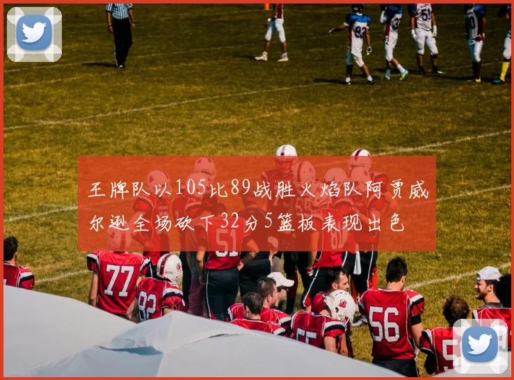王牌队以105比89战胜火焰队阿贾威尔逊全场砍下32分5篮板表现出色