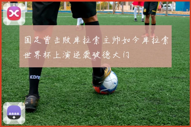 国足曾击败库拉索主帅如今库拉索世界杯上演逆袭破德大门
