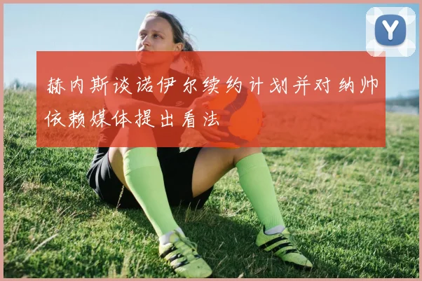 赫内斯谈诺伊尔续约计划并对纳帅依赖媒体提出看法