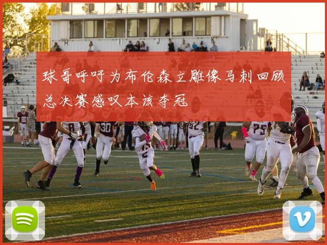 球哥呼吁为布伦森立雕像马刺回顾总决赛感叹本该夺冠