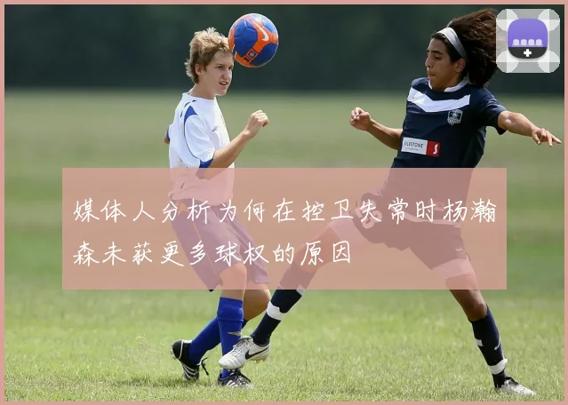 媒体人分析为何在控卫失常时杨瀚森未获更多球权的原因
